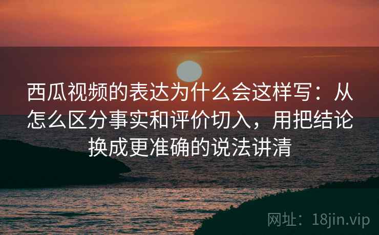西瓜视频的表达为什么会这样写：从怎么区分事实和评价切入，用把结论换成更准确的说法讲清