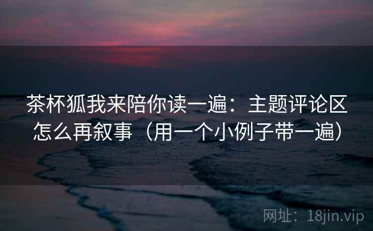 茶杯狐我来陪你读一遍：主题评论区怎么再叙事（用一个小例子带一遍）