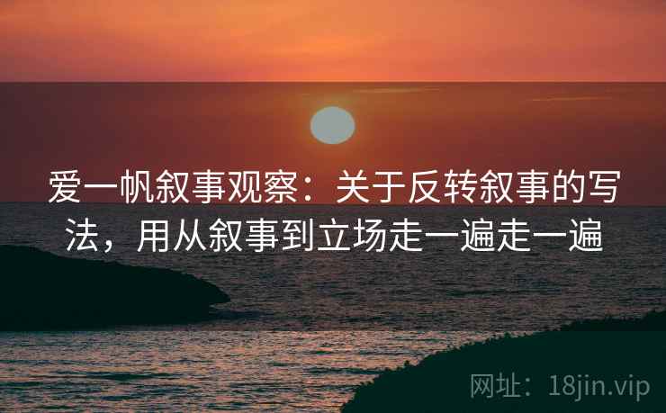 爱一帆叙事观察：关于反转叙事的写法，用从叙事到立场走一遍走一遍