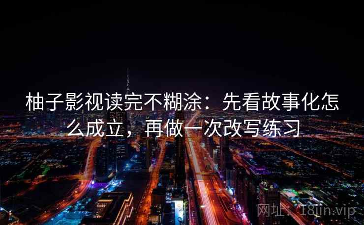 柚子影视读完不糊涂：先看故事化怎么成立，再做一次改写练习