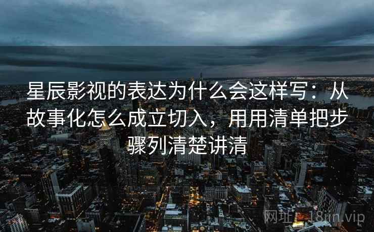 星辰影视的表达为什么会这样写：从故事化怎么成立切入，用用清单把步骤列清楚讲清
